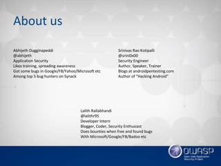 About us
Abhijeth Dugginapeddi
@abhijeth
Application Security
Likes training, spreading awareness
Got some bugs in Google/FB/Yahoo/Microsoft etc
Among top 5 bug hunters on Synack
Srinivas Rao Kotipalli
@srini0x00
Security Engineer
Author, Speaker, Trainer
Blogs at androidpentesting.com
Author of “Hacking Android”
Lalith Rallabhandi
@lalithr95
Developer Intern
Blogger, Coder, Security Enthusiast
Does bounties when free and found bugs
With Microsoft/Google/FB/Badoo etc
 