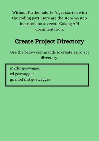 Without further ado, let’s get started with
the coding part. Here are the step-by-step
instructions to create Golang API
documentation.


Create Project Directory
Use the below commands to create a project
directory.
mkdir goswagger
cd goswagger
go mod init goswagger
 