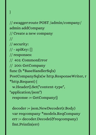 }
// swagger:route POST /admin/company/
admin addCompany
// Create a new company
//
// security:
// - apiKey: []
// responses:
// 401: CommonError
// 200: GetCompany
func (h *BaseHandlerSqlx)
PostCompanySqlx(w http.ResponseWriter, r
*http.Request) {
w.Header().Set("content-type",
"application/json")
response := GetCompany{}
decoder := json.NewDecoder(r.Body)
var reqcompany *models.ReqCompany
err := decoder.Decode(&reqcompany)
fmt.Println(err)
 