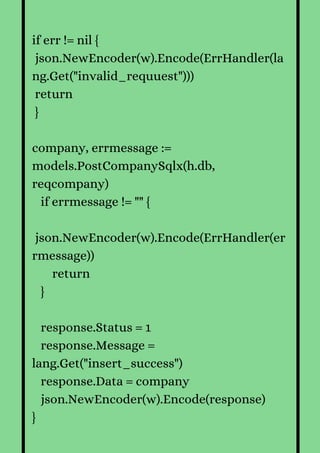 if err != nil {
json.NewEncoder(w).Encode(ErrHandler(la
ng.Get("invalid_requuest")))
return
}
company, errmessage :=
models.PostCompanySqlx(h.db,
reqcompany)
if errmessage != "" {
json.NewEncoder(w).Encode(ErrHandler(er
rmessage))
return
}
response.Status = 1
response.Message =
lang.Get("insert_success")
response.Data = company
json.NewEncoder(w).Encode(response)
}
 