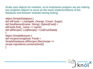Scala uses objects for modules, so to modularize program we are making
two singleton objects to serve as the mock implementations of the
database and browser modules during testing.

object SimpleDatabase {
def allFoods = List(Apple, Orange, Cream, Sugar)
def foodNamed(name: String): Option[Food] =
allFoods.find(_.name == name)
def allRecipes: List[Recipe] = List(FruitSalad)
}
object SimpleBrowser {
def recipesUsing(food: Food) =
SimpleDatabase.allRecipes.filter(recipe =>
recipe.ingredients.contains(food))
}
 