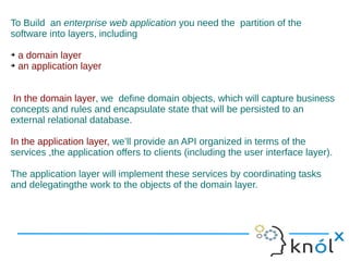 To Build an enterprise web application you need the partition of the
software into layers, including

➔ a domain layer
➔ an application layer




 In the domain layer, we define domain objects, which will capture business
concepts and rules and encapsulate state that will be persisted to an
external relational database.

In the application layer, we’ll provide an API organized in terms of the
services ,the application offers to clients (including the user interface layer).

The application layer will implement these services by coordinating tasks
and delegatingthe work to the objects of the domain layer.
 