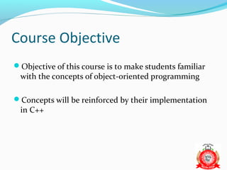 Course Objective
Objective of this course is to make students familiar
 with the concepts of object-oriented programming

Concepts will be reinforced by their implementation
 in C++
 