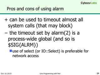 Pros and cons of using alarm + can be used to timeout almost all system calls (that may block) −  the timeout set by alarm(2) is a process-wide global (and so is $SIG{ALRM}) use of select (or IO::Select) is preferable for network access Oct 16 2010 Unix Programming with Perl 