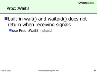 Proc::Wait3 built-in wait() and waitpid() does not return when receiving signals use Proc::Wait3 instead Oct 16 2010 Unix Programming with Perl 